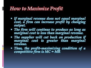 How to Maximize Profit
 If marginal revenue does not equal marginal
cost, a firm can increase profit by changing
output.
 The firm will continue to produce as long as
marginal cost is less than marginal revenue.
 The supplier will cut back on production if
marginal cost is greater than marginal
revenue.
 Thus, the profit-maximizing condition of a
competitive firm is MC = MR
 