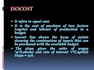 ISOCOST
 It refers to equal cost.
 It is the cost of purchase of two factors
(capital and labour) of production in a
budget.
 Isocost line shows the locus of points
showing the combination of inputs that can
be purchased with the available budget.
 The slope gives the ratio of wages
‘w’(Labour) and rate of interest ‘r’(Capital)
Slope = w/r.
 