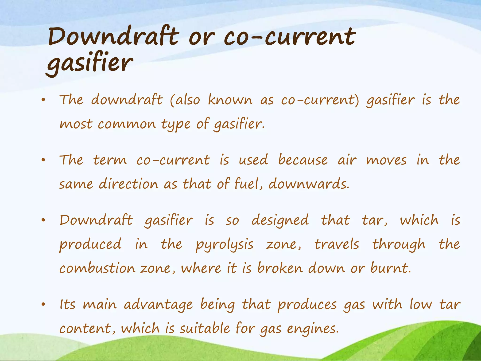 Downdraft or co-current
gasifier
• The downdraft (also known as co-current) gasifier is the
most common type of gasifier.
• The term co-current is used because air moves in the
same direction as that of fuel, downwards.
• Downdraft gasifier is so designed that tar, which is
produced in the pyrolysis zone, travels through the
combustion zone, where it is broken down or burnt.
• Its main advantage being that produces gas with low tar
content, which is suitable for gas engines.
 