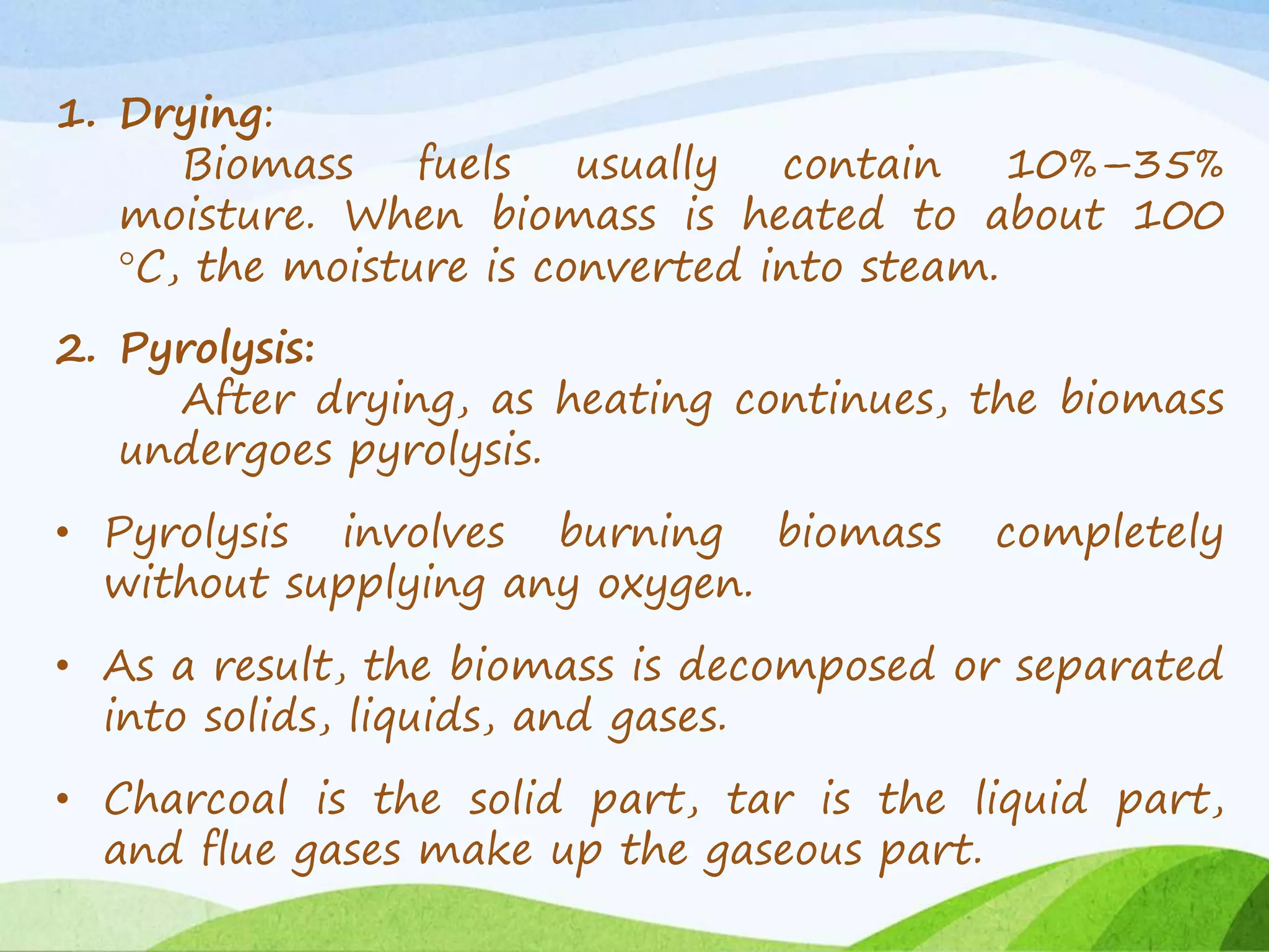 1. Drying:
Biomass fuels usually contain 10%–35%
moisture. When biomass is heated to about 100
°C, the moisture is converted into steam.
2. Pyrolysis:
After drying, as heating continues, the biomass
undergoes pyrolysis.
• Pyrolysis involves burning biomass completely
without supplying any oxygen.
• As a result, the biomass is decomposed or separated
into solids, liquids, and gases.
• Charcoal is the solid part, tar is the liquid part,
and flue gases make up the gaseous part.
 