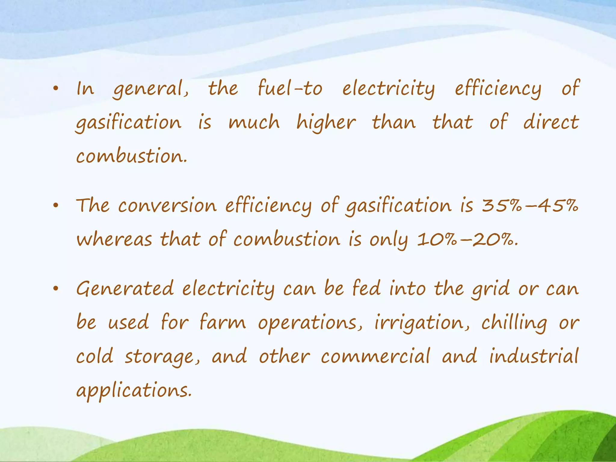 • In general, the fuel-to electricity efficiency of
gasification is much higher than that of direct
combustion.
• The conversion efficiency of gasification is 35%–45%
whereas that of combustion is only 10%–20%.
• Generated electricity can be fed into the grid or can
be used for farm operations, irrigation, chilling or
cold storage, and other commercial and industrial
applications.
 