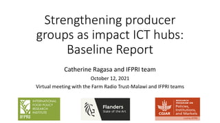 Strengthening producer
groups as impact ICT hubs:
Baseline Report
Catherine Ragasa and IFPRI team
October 12, 2021
Virtual meeting with the Farm Radio Trust-Malawi and IFPRI teams
 