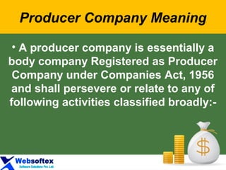 Producer Company Meaning
• A producer company is essentially a
body company Registered as Producer
Company under Companies Act, 1956
and shall persevere or relate to any of
following activities classified broadly:-
 