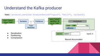 Understand the Kafka producer
Record Accumulator
batch0 batch1 topic0, 0● Serialization
● Partitioning
● Compression
freeused
compressor
callbacks
MTopic
Metadata
topic=“topic0”
value=“hello”
PartitionerSerializer
topic=“topic0”
partition =0
value=“hello”
User: producer.send(new ProducerRecord(“topic0”, “hello”), callback);
13
 