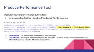 ProducerPerformance Tool
Useful producer performance tuning tool:
● org.apache.kafka.tools.ProducerPerformance
With KAFKA-3554:
./kafka-producer-perf-test.sh --num-records 1000000 --record-size 1000 --topic
becket_test_3_replicas_1_partition --throughput 1000000 --num-threads 2 --value-bound 50000
--producer-props bootstrap.servers=localhost:9092 max.in.flight.requests.per.connection=1
batch.size=100000 compression.type=lz4
● --num-threads : The number of the user threads to send messages.
● --value-bound : The range of the random integer in the messages. This option is useful when compression is used.
Different integer range simulates different compression ratio.
29
 
