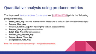 Quantitative analysis using producer metrics
The improved ProducerPerformance tool (KAFKA-3554) prints the following
producer metrics.
● Select_Rate_Avg (The rate that the sender thread runs to check if it can send some messages)
● Request_Rate_Avg
● Request_Latency_Avg (Not including the callback execution time)
● Request_Size_Avg (After compression)
● Batch_Size_Avg (After compression)
● Records_Per_Request_Avg
● Record_Queue_Time_Avg
● Compression_Rate_Avg
Note: The metrics need some time (~ 1 min) to become stable.
30
 