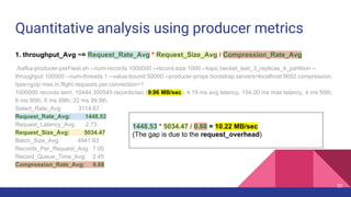 Quantitative analysis using producer metrics
1. throughput_Avg ~= Request_Rate_Avg * Request_Size_Avg / Compression_Rate_Avg
./kafka-producer-perf-test.sh --num-records 1000000 --record-size 1000 --topic becket_test_3_replicas_4_partition --
throughput 100000 --num-threads 1 --value-bound 50000 --producer-props bootstrap.servers=localhost:9092 compression.
type=gzip max.in.flight.requests.per.connection=1
1000000 records sent, 10444.300545 records/sec (9.96 MB/sec), 4.19 ms avg latency, 154.00 ms max latency, 4 ms 50th,
6 ms 95th, 6 ms 99th, 22 ms 99.9th.
Select_Rate_Avg: 3114.67
Request_Rate_Avg: 1448.53
Request_Latency_Avg: 2.73
Request_Size_Avg: 5034.47
Batch_Size_Avg: 4941.93
Records_Per_Request_Avg: 7.05
Record_Queue_Time_Avg: 2.45
Compression_Rate_Avg: 0.68
1448.53 * 5034.47 / 0.68 = 10.22 MB/sec
(The gap is due to the request_overhead)
32
 