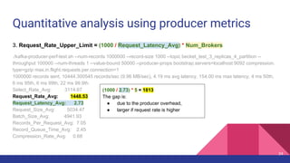 Quantitative analysis using producer metrics
3. Request_Rate_Upper_Limit = (1000 / Request_Latency_Avg) * Num_Brokers
./kafka-producer-perf-test.sh --num-records 1000000 --record-size 1000 --topic becket_test_3_replicas_4_partition --
throughput 100000 --num-threads 1 --value-bound 50000 --producer-props bootstrap.servers=localhost:9092 compression.
type=gzip max.in.flight.requests.per.connection=1
1000000 records sent, 10444.300545 records/sec (9.96 MB/sec), 4.19 ms avg latency, 154.00 ms max latency, 4 ms 50th,
6 ms 95th, 6 ms 99th, 22 ms 99.9th.
Select_Rate_Avg: 3114.67
Request_Rate_Avg: 1448.53
Request_Latency_Avg: 2.73
Request_Size_Avg: 5034.47
Batch_Size_Avg: 4941.93
Records_Per_Request_Avg: 7.05
Record_Queue_Time_Avg: 2.45
Compression_Rate_Avg: 0.68
(1000 / 2.73) * 5 = 1813
The gap is:
● due to the producer overhead,
● larger if request rate is higher
34
 
