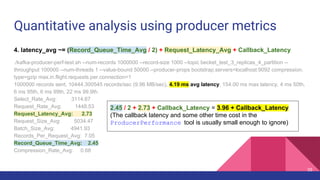 Quantitative analysis using producer metrics
4. latency_avg ~= (Record_Queue_Time_Avg / 2) + Request_Latency_Avg + Callback_Latency
./kafka-producer-perf-test.sh --num-records 1000000 --record-size 1000 --topic becket_test_3_replicas_4_partition --
throughput 100000 --num-threads 1 --value-bound 50000 --producer-props bootstrap.servers=localhost:9092 compression.
type=gzip max.in.flight.requests.per.connection=1
1000000 records sent, 10444.300545 records/sec (9.96 MB/sec), 4.19 ms avg latency, 154.00 ms max latency, 4 ms 50th,
6 ms 95th, 6 ms 99th, 22 ms 99.9th.
Select_Rate_Avg: 3114.67
Request_Rate_Avg: 1448.53
Request_Latency_Avg: 2.73
Request_Size_Avg: 5034.47
Batch_Size_Avg: 4941.93
Records_Per_Request_Avg: 7.05
Record_Queue_Time_Avg: 2.45
Compression_Rate_Avg: 0.68
2.45 / 2 + 2.73 + Callback_Latency = 3.96 + Callback_Latency
(The callback latency and some other time cost in the
ProducerPerformance tool is usually small enough to ignore)
35
 