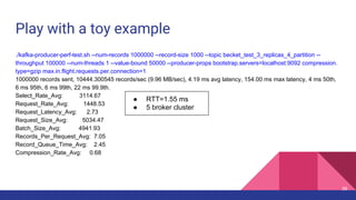 Play with a toy example
./kafka-producer-perf-test.sh --num-records 1000000 --record-size 1000 --topic becket_test_3_replicas_4_partition --
throughput 100000 --num-threads 1 --value-bound 50000 --producer-props bootstrap.servers=localhost:9092 compression.
type=gzip max.in.flight.requests.per.connection=1
1000000 records sent, 10444.300545 records/sec (9.96 MB/sec), 4.19 ms avg latency, 154.00 ms max latency, 4 ms 50th,
6 ms 95th, 6 ms 99th, 22 ms 99.9th.
Select_Rate_Avg: 3114.67
Request_Rate_Avg: 1448.53
Request_Latency_Avg: 2.73
Request_Size_Avg: 5034.47
Batch_Size_Avg: 4941.93
Records_Per_Request_Avg: 7.05
Record_Queue_Time_Avg: 2.45
Compression_Rate_Avg: 0.68
● RTT=1.55 ms
● 5 broker cluster
36
 