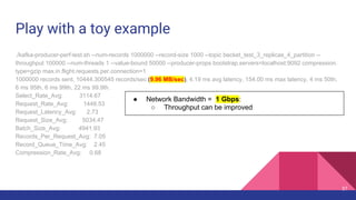 Play with a toy example
./kafka-producer-perf-test.sh --num-records 1000000 --record-size 1000 --topic becket_test_3_replicas_4_partition --
throughput 100000 --num-threads 1 --value-bound 50000 --producer-props bootstrap.servers=localhost:9092 compression.
type=gzip max.in.flight.requests.per.connection=1
1000000 records sent, 10444.300545 records/sec (9.96 MB/sec), 4.19 ms avg latency, 154.00 ms max latency, 4 ms 50th,
6 ms 95th, 6 ms 99th, 22 ms 99.9th.
Select_Rate_Avg: 3114.67
Request_Rate_Avg: 1448.53
Request_Latency_Avg: 2.73
Request_Size_Avg: 5034.47
Batch_Size_Avg: 4941.93
Records_Per_Request_Avg: 7.05
Record_Queue_Time_Avg: 2.45
Compression_Rate_Avg: 0.68
● Network Bandwidth = 1 Gbps:
○ Throughput can be improved
37
 