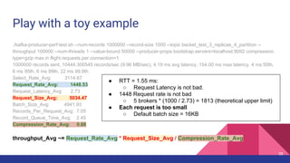 Play with a toy example
./kafka-producer-perf-test.sh --num-records 1000000 --record-size 1000 --topic becket_test_3_replicas_4_partition --
throughput 100000 --num-threads 1 --value-bound 50000 --producer-props bootstrap.servers=localhost:9092 compression.
type=gzip max.in.flight.requests.per.connection=1
1000000 records sent, 10444.300545 records/sec (9.96 MB/sec), 4.19 ms avg latency, 154.00 ms max latency, 4 ms 50th,
6 ms 95th, 6 ms 99th, 22 ms 99.9th.
Select_Rate_Avg: 3114.67
Request_Rate_Avg: 1448.53
Request_Latency_Avg: 2.73
Request_Size_Avg: 5034.47
Batch_Size_Avg: 4941.93
Records_Per_Request_Avg: 7.05
Record_Queue_Time_Avg: 2.45
Compression_Rate_Avg: 0.68
throughput_Avg ~= Request_Rate_Avg * Request_Size_Avg / Compression_Rate_Avg
● RTT = 1.55 ms:
○ Request Latency is not bad.
● 1448 Request rate is not bad
○ 5 brokers * (1000 / 2.73) = 1813 (theoretical upper limit)
● Each request is too small
○ Default batch size = 16KB
38
 