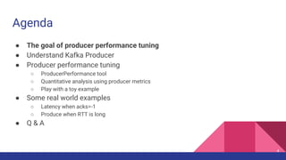Agenda
● The goal of producer performance tuning
● Understand Kafka Producer
● Producer performance tuning
○ ProducerPerformance tool
○ Quantitative analysis using producer metrics
○ Play with a toy example
● Some real world examples
○ Latency when acks=-1
○ Produce when RTT is long
● Q & A
4
 
