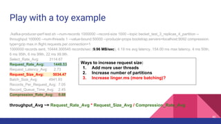 Play with a toy example
./kafka-producer-perf-test.sh --num-records 1000000 --record-size 1000 --topic becket_test_3_replicas_4_partition --
throughput 100000 --num-threads 1 --value-bound 50000 --producer-props bootstrap.servers=localhost:9092 compression.
type=gzip max.in.flight.requests.per.connection=1
1000000 records sent, 10444.300545 records/sec (9.96 MB/sec), 4.19 ms avg latency, 154.00 ms max latency, 4 ms 50th,
6 ms 95th, 6 ms 99th, 22 ms 99.9th.
Select_Rate_Avg: 3114.67
Request_Rate_Avg: 1448.53
Request_Latency_Avg: 2.73
Request_Size_Avg: 5034.47
Batch_Size_Avg: 4941.93
Records_Per_Request_Avg: 7.05
Record_Queue_Time_Avg: 2.45
Compression_Rate_Avg: 0.68
throughput_Avg ~= Request_Rate_Avg * Request_Size_Avg / Compression_Rate_Avg
Ways to increase request size:
1. Add more user threads
2. Increase number of partitions
3. Increase linger.ms (more batching)?
40
 