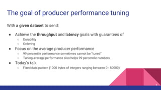The goal of producer performance tuning
With a given dataset to send:
● Achieve the throughput and latency goals with guarantees of
○ Durability
○ Ordering
● Focus on the average producer performance
○ 99 percentile performance sometimes cannot be “tuned”
○ Tuning average performance also helps 99 percentile numbers
● Today’s talk
○ Fixed data pattern (1000 bytes of integers ranging between 0 - 50000)
5
 