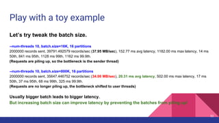 Play with a toy example
Let’s try tweak the batch size.
--num-threads 10, batch.size=16K, 16 partitions
2000000 records sent, 39791.492579 records/sec (37.95 MB/sec), 152.77 ms avg latency, 1182.00 ms max latency, 14 ms
50th, 841 ms 95th, 1128 ms 99th, 1162 ms 99.9th.
(Requests are piling up, so the bottleneck is the sender thread)
--num-threads 10, batch.size=800K, 16 partitions
2000000 records sent, 35647.446752 records/sec (34.00 MB/sec), 20.31 ms avg latency, 502.00 ms max latency, 17 ms
50th, 37 ms 95th, 68 ms 99th, 325 ms 99.9th.
(Requests are no longer piling up, the bottleneck shifted to user threads)
Usually bigger batch leads to bigger latency.
But increasing batch size can improve latency by preventing the batches from piling up!
52
 