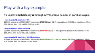 Play with a toy example
To improve both latency & throughput? Increase number of partitions again.
--num-threads 10, batch.size=16K
2000000 records sent, 39791.492579 records/sec (37.95 MB/sec), 152.77 ms avg latency, 1182.00 ms max latency, 14 ms
50th, 841 ms 95th, 1128 ms 99th, 1162 ms 99.9th.
--num-threads 10, batch.size=800K
2000000 records sent, 35647.446752 records/sec (34.00 MB/sec), 20.31 ms avg latency, 502.00 ms max latency, 17 ms
50th, 37 ms 95th, 68 ms 99th, 325 ms 99.9th.
--num-threads 10, batch.size=16K, 32 partitions.
2000000 records sent, 43432.939541 records/sec (41.42 MB/sec), 47.29 ms avg latency, 291.00 ms max latency, 22 ms
50th, 225 ms 95th, 246 ms 99th, 270 ms 99.9th.
53
 