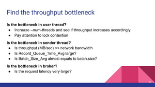 Find the throughput bottleneck
Is the bottleneck in user thread?
● Increase --num-threads and see if throughput increases accordingly
● Pay attention to lock contention
Is the bottleneck in sender thread?
● Is throughput (MB/sec) << network bandwidth
● Is Record_Queue_Time_Avg large?
● Is Batch_Size_Avg almost equals to batch.size?
Is the bottleneck in broker?
● Is the request latency very large?
54
 