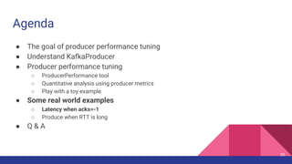 Agenda
● The goal of producer performance tuning
● Understand KafkaProducer
● Producer performance tuning
○ ProducerPerformance tool
○ Quantitative analysis using producer metrics
○ Play with a toy example
● Some real world examples
○ Latency when acks=-1
○ Produce when RTT is long
● Q & A
55
 