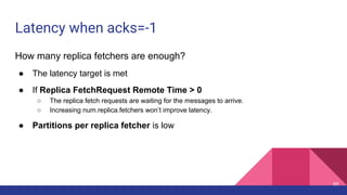 Latency when acks=-1
How many replica fetchers are enough?
● The latency target is met
● If Replica FetchRequest Remote Time > 0
○ The replica fetch requests are waiting for the messages to arrive.
○ Increasing num.replica.fetchers won’t improve latency.
● Partitions per replica fetcher is low
69
 