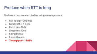Produce when RTT is long
We have a cross-ocean pipeline using remote produce
● RTT is big (~200 ms)
● Bandwidth = 1 Gb/s
● Batch size 800K
● Linger.ms 30ms
● 64 Partitions
● 8 user threads
● Throughput < 1 MB/s
72
 