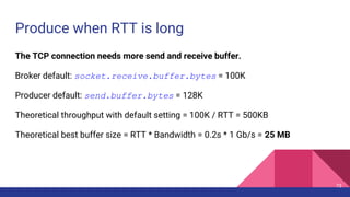 Produce when RTT is long
The TCP connection needs more send and receive buffer.
Broker default: socket.receive.buffer.bytes = 100K
Producer default: send.buffer.bytes = 128K
Theoretical throughput with default setting = 100K / RTT = 500KB
Theoretical best buffer size = RTT * Bandwidth = 0.2s * 1 Gb/s = 25 MB
73
 