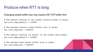 Produce when RTT is long
Changing socket buffer size may require OS TCP buffer limit.
# The default setting of the socket receive buffer in bytes.
net.core.rmem_default = 124928
# The maximum receive socket buffer size in bytes.
net.core.rmem_max = 2048000
# The default setting (in bytes) of the socket send buffer.
net.core.wmem_default = 124928
# The maximum send socket buffer size in bytes.
net.core.wmem_max = 2048000
75
 