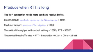 Produce when RTT is long
The TCP connection needs more send and receive buffer.
Broker default: socket.receive.buffer.byte...