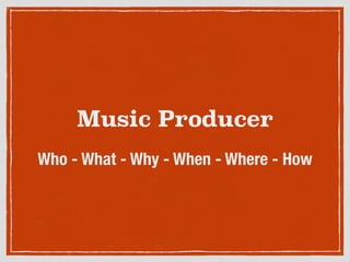 Music Producer
Who - What - Why - When - Where - How
 