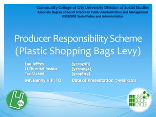 Producer Responsibility Scheme (Plastic Shopping Bags Levy) Community College of City University Division of Social StudiesAssociate Degree of Social Science in Public Administration and ManagementDSS20002 Social Policy and Administration Lau Jeffrey		(52224761)Li Chun Hei Joshua	(52224054)TseSiu Mei		(52248119) Mr. Benny H.P. TODate of Presentation: 7-Mar-2011 