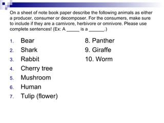 On a sheet of note book paper describe the following animals as either a producer, consumer or decomposer. For the consumers, make sure to include if they are a carnivore, herbivore or omnivore. Please use complete sentences! (Ex: A _____ is a ______.) Bear Shark Rabbit Cherry tree Mushroom Human Tulip (flower) 8. Panther 9. Giraffe 10. Worm 