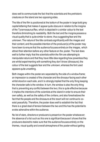 does well to communicate the fact that the scientists and the prehistoric
creatures on the island are two opposing sides.
The title of the film is positioned at the bottom of the poster in large bold grey
capital lettering that makes it appear quite obscure in relation to the insignia
of the TyrannosaurusRex, which is depicted in a similar colour to the text
therefore diminishing its readability. Both the text and the insignia possess a
visual quality that is quite similar to stone; thus suggesting fear and the
unknown. The nature of the title contrasts significantly with the images and
their content, and the possible intention of the producer(s) of the poster may
have been to ensure that the audience focuses entirely on the images, which
attract their attention before any other feature on the poster. The text does
well to further imply that the scientists within the film are attempting to
manipulate nature and that they have little idea regarding how powerless they
are whilst experimenting with something they don’t know (dinosaurs); the
colour of the text suggests fear and the unknown, whereas the font used
appears quite unsettling.
Both images within the poster are separated by the side of a window frame;
an impression is created of the character and the dinosaur facing each other
whilst stood on each side, and it is strongly implied that the only thing keeping
the character safe is the window. In turn, the window is also the only thing
that is preventing any conflict between the two; this is quite effective because
it implies the intentions of the scientists at the island in order to ensure their
own safety, as well as the safety of the civilians, and also foreshadows the
fact that the people and the dinosaurs at the resort will not continue to co-
exist peacefully. Therefore, the poster does well to establish the fact that
there is a great deal of tension between the two and this has the potential to
evoke adrenaline within the audience.
No list of stars, directors or producers is present on the poster whatsoever;
the absence of a list such as this one is significant because it shows that the
producers desired to make sure that the audience focuses entirely on the
themes, visual quality and overall atmosphere of the poster without getting
 