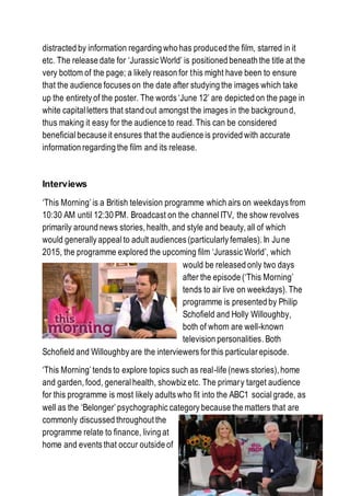 distracted by information regarding who has produced the film, starred in it
etc. The release date for ‘Jurassic World’ is positioned beneath the title at the
very bottom of the page; a likely reason for this might have been to ensure
that the audience focuses on the date after studying the images which take
up the entirety of the poster. The words ‘June 12’ are depicted on the page in
white capitalletters that stand out amongst the images in the background,
thus making it easy for the audience to read. This can be considered
beneficialbecause it ensures that the audience is provided with accurate
information regarding the film and its release.
Interviews
‘This Morning’is a British television programme which airs on weekdays from
10:30 AM until 12:30 PM. Broadcast on the channel ITV, the show revolves
primarily around news stories, health, and style and beauty, all of which
would generally appealto adult audiences (particularly females). In June
2015, the programme explored the upcoming film ‘Jurassic World’, which
would be released only two days
after the episode (‘This Morning’
tends to air live on weekdays). The
programme is presented by Philip
Schofield and Holly Willoughby,
both of whom are well-known
television personalities. Both
Schofield and Willoughby are the interviewers for this particular episode.
‘This Morning’tends to explore topics such as real-life (news stories), home
and garden, food, generalhealth, showbiz etc. The primary target audience
for this programme is most likely adults who fit into the ABC1 social grade, as
well as the ‘Belonger’psychographic category because the matters that are
commonly discussed throughout the
programme relate to finance, living at
home and events that occur outside of
 