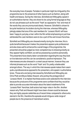 the everyday lives of people. Females in particular might be intrigued by this
programme due to the presence of other topics such as fashion, along with
health and beauty. During the interview, Schofield and Willoughby speak in
an authoritative manner; they are shown to be using formal language as they
do not use phrases such as the word ‘Yeah’ as opposed to ‘Yes’ and most of
the words they use are pronounced clearly. However, Schofield is shown to
be quite hesitant as he stutters during the interview, whereas Willoughby
jokingly states that one of the cast members for ‘Jurassic World’ will have
been ‘happy to just play a tree’ within the film whilst emphasizing on just how
exhilarated the cast members were to be a part of the well-known franchise.
Schofield and Willoughby are dressed smartly during the interview; this is
quite beneficialbecause it makes the presenters appear quite professional
and also does well to enhance the overall image of the programme; the
presenters should be judged as more competent due to dressing smartly as
they appear highly confident, as well as possessing a positive personality.
The presenters have clearly taken consideration regardingthe way they look
on live television and this can be considered a positive impression. The
interviewees are also dressed in a smart casual manner, however they use
informal phrases such as the word ‘Yeah’ and ‘It’s pretty unbelievable’
amongst others. The way in which the interviewees speak makes them seem
quite unprofessionalas opposed to the presenters, who speak in authoritative
tones. Those who are being interviewed by Schofield and Willoughby are
Chris Pratt and Bryce Dallas Howard, who portray the protagonists of
‘Jurassic World’. It is implied that these actors were selected for the interview
because the producers of the programme were confident that they would be
able to provide accurate information about the latest installment of the
‘Jurassic Park’ franchise; both actors had major roles in the film. Another
reason why Pratt and Howard might have been chosen could be because
they are highly popular celebrities as of recent times compared to others who
starred in the film, therefore the episode would intrigue a wide range of
people due to the presence of mainstream actors.
 