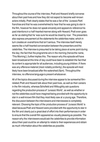 Throughout the course of the interview, Pratt and Howard briefly converse
about their past lives and how they did not expect to become well-known
actors initially. Pratt clearly states that he was a fan of the ‘Jurassic Park’
franchise and that he was overwhelmed to hear that he was going to star in
the film, however he does not speak sincerely and appears to reference his
past intentions in a half-hearted manner along with Howard; Pratt even goes
as far as stating that he ‘was sure he would be dead by now’. The presenters
also express amusement at the statements the celebrities make; which in
turn creates an overalltone that isn’t serious. The interview itself merely
seems like a half-hearted conversation between the presenters and the
celebrities. The interview is presumed to be taking place at some point during
the day; the fact that the programme airs in the morning (hence the name,
‘This Morning’), further implies this. The reason why this episode will have
been broadcast at this time of day could have been to establish the fact that
its content is appropriate for all audiences, including young children. If there
was any offensive material (most notably profanity), the episode will most
likely have been broadcast after the watershed (9pm). Throughout the
interview, no offensive language is present whatsoever.
All of the topics discussed during the interview appear to be somewhat film-
related; Pratt and Howard talk about their past lives, as well as their careers
in the film industry, whereas Schofield and Willoughby ask questions
regarding the production process of ‘Jurassic World’, as well as whether or
not the celebrities could have imagined being provided with the opportunity to
star in a well-known film that they most likely saw at a young age. Therefore,
the discussion between the interviewers and interviewees is completely
relevant. Choosing the topic of the production process of ‘Jurassic World’ is
ideal because Pratt and Howard were provided with the opportunity to star in
the film and clearly put a great deal of effort into their performances in order
to ensure that the overall film appeared as visually pleasing as possible. The
reason why the interviewers would ask the celebrities to provide information
about their past could be an attempt to relate to their experiences and obtain
as much information about the celebrities as possible.
 
