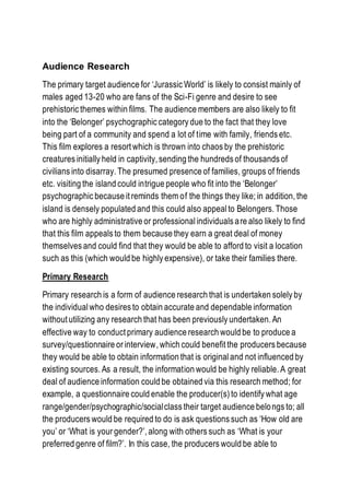 Audience Research
The primary target audience for ‘Jurassic World’ is likely to consist mainly of
males aged 13-20 who are fans of the Sci-Fi genre and desire to see
prehistoric themes within films. The audience members are also likely to fit
into the ‘Belonger’ psychographic category due to the fact that they love
being part of a community and spend a lot of time with family, friends etc.
This film explores a resort which is thrown into chaos by the prehistoric
creatures initially held in captivity, sending the hundreds of thousands of
civilians into disarray. The presumed presence of families, groups of friends
etc. visiting the island could intrigue people who fit into the ‘Belonger’
psychographic because it reminds them of the things they like; in addition, the
island is densely populated and this could also appeal to Belongers. Those
who are highly administrative or professional individuals are also likely to find
that this film appeals to them because they earn a great deal of money
themselves and could find that they would be able to afford to visit a location
such as this (which would be highly expensive), or take their families there.
Primary Research
Primary research is a form of audience research that is undertaken solely by
the individualwho desires to obtain accurate and dependable information
without utilizing any research that has been previously undertaken. An
effective way to conduct primary audience research would be to produce a
survey/questionnaire or interview, which could benefit the producers because
they would be able to obtain information that is original and not influenced by
existing sources. As a result, the information would be highly reliable. A great
deal of audience information could be obtained via this research method; for
example, a questionnaire could enable the producer(s) to identify what age
range/gender/psychographic/socialclass their target audience belongs to; all
the producers would be required to do is ask questions such as ‘How old are
you’ or ‘What is your gender?’, along with others such as ‘What is your
preferred genre of film?’. In this case, the producers would be able to
 