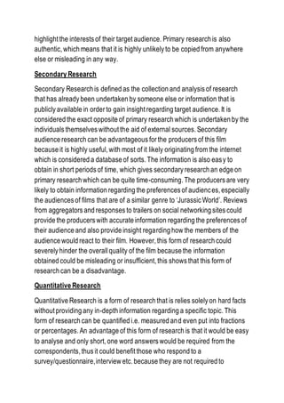 highlight the interests of their target audience. Primary research is also
authentic, which means that it is highly unlikely to be copied from anywhere
else or misleading in any way.
Secondary Research
Secondary Research is defined as the collection and analysis of research
that has already been undertaken by someone else or information that is
publicly available in order to gain insight regarding target audience. It is
considered the exact opposite of primary research which is undertaken by the
individuals themselves without the aid of external sources. Secondary
audience research can be advantageous for the producers of this film
because it is highly useful, with most of it likely originating from the internet
which is considered a database of sorts. The information is also easy to
obtain in short periods of time, which gives secondary research an edge on
primary research which can be quite time-consuming. The producers are very
likely to obtain information regarding the preferences of audiences, especially
the audiences of films that are of a similar genre to ‘Jurassic World’. Reviews
from aggregators and responses to trailers on social networking sites could
provide the producers with accurate information regarding the preferences of
their audience and also provide insight regarding how the members of the
audience would react to their film. However, this form of research could
severely hinder the overallquality of the film because the information
obtained could be misleading or insufficient, this shows that this form of
research can be a disadvantage.
Quantitative Research
Quantitative Research is a form of research that is relies solely on hard facts
without providing any in-depth information regarding a specific topic. This
form of research can be quantified i.e. measured and even put into fractions
or percentages. An advantage of this form of research is that it would be easy
to analyse and only short, one word answers would be required from the
correspondents, thus it could benefit those who respond to a
survey/questionnaire,interview etc. because they are not required to
 