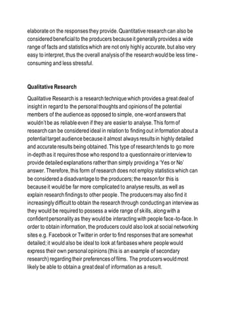 elaborate on the responses they provide. Quantitative research can also be
considered beneficialto the producers because it generally provides a wide
range of facts and statistics which are not only highly accurate, but also very
easy to interpret, thus the overall analysis of the research would be less time-
consuming and less stressful.
Qualitative Research
Qualitative Research is a research technique which provides a great deal of
insight in regard to the personal thoughts and opinions of the potential
members of the audience as opposed to simple, one-word answers that
wouldn’t be as reliable even if they are easier to analyse. This form of
research can be considered ideal in relation to finding out information about a
potential target audience because it almost always results in highly detailed
and accurate results being obtained. This type of research tends to go more
in-depth as it requires those who respond to a questionnaire or interview to
provide detailed explanations rather than simply providing a ‘Yes or No’
answer. Therefore, this form of research does not employ statistics which can
be considered a disadvantage to the producers; the reason for this is
because it would be far more complicated to analyse results, as well as
explain research findings to other people. The producers may also find it
increasingly difficult to obtain the research through conducting an interview as
they would be required to possess a wide range of skills, along with a
confident personality as they would be interacting with people face-to-face. In
order to obtain information, the producers could also look at social networking
sites e.g. Facebook or Twitter in order to find responses that are somewhat
detailed; it would also be idealto look at fanbases where people would
express their own personalopinions (this is an example of secondary
research) regarding their preferences of films. The producers would most
likely be able to obtain a great deal of information as a result.
 