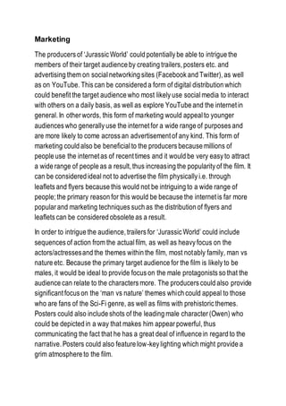 Marketing
The producers of ‘Jurassic World’ could potentially be able to intrigue the
members of their target audience by creating trailers, posters etc. and
advertising them on socialnetworking sites (Facebook and Twitter), as well
as on YouTube. This can be considered a form of digital distribution which
could benefit the target audience who most likely use social media to interact
with others on a daily basis, as well as explore YouTube and the internet in
general. In other words, this form of marketing would appeal to younger
audiences who generally use the internet for a wide range of purposes and
are more likely to come across an advertisement of any kind. This form of
marketing could also be beneficial to the producers because millions of
people use the internet as of recent times and it would be very easy to attract
a wide range of people as a result, thus increasing the popularity of the film. It
can be considered ideal not to advertise the film physically i.e. through
leaflets and flyers because this would not be intriguing to a wide range of
people; the primary reason for this would be because the internet is far more
popular and marketing techniques such as the distribution of flyers and
leaflets can be considered obsolete as a result.
In order to intrigue the audience, trailers for ‘Jurassic World’ could include
sequences of action from the actual film, as well as heavy focus on the
actors/actressesand the themes within the film, most notably family, man vs
nature etc. Because the primary target audience for the film is likely to be
males, it would be ideal to provide focus on the male protagonists so that the
audience can relate to the characters more. The producers could also provide
significant focus on the ‘man vs nature’ themes which could appeal to those
who are fans of the Sci-Fi genre, as well as films with prehistoric themes.
Posters could also include shots of the leading male character (Owen) who
could be depicted in a way that makes him appear powerful, thus
communicating the fact that he has a great deal of influence in regard to the
narrative. Posters could also feature low-key lighting which might provide a
grim atmosphere to the film.
 