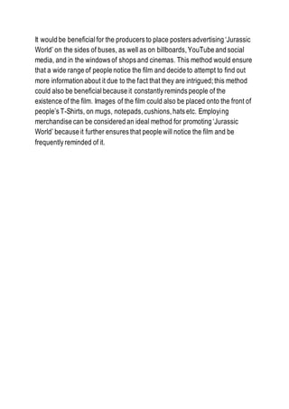 It would be beneficialfor the producers to place posters advertising ‘Jurassic
World’ on the sides of buses, as well as on billboards, YouTube and social
media, and in the windows of shops and cinemas. This method would ensure
that a wide range of people notice the film and decide to attempt to find out
more information about it due to the fact that they are intrigued; this method
could also be beneficialbecause it constantly reminds people of the
existence of the film. Images of the film could also be placed onto the front of
people’s T-Shirts, on mugs, notepads, cushions, hats etc. Employing
merchandise can be considered an ideal method for promoting ‘Jurassic
World’ because it further ensures that people will notice the film and be
frequently reminded of it.
 