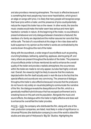 and also provides a menacing atmosphere. The music is effective because it
is something that most people may have never heard before, which gives it
an edge on songs with lyrics; it is likely that many people will recognize songs
that have lyrics within a trailer, and the presence of lyrics could potentially
reduce the impact this trailer has on the viewer. In other words, the tone the
music creates would make the trailer seem less serious and more light-
hearted or comedic in nature. At the beginning of the trailer, no soundtrack is
present whatsoever and only dialogue between characters is featured; the
members of a family are depicted and the mother assures her sons that they
will be safe. The lack of a soundtrack at this stage in the video does well to
build suspense in my opinion as the mother’s words are contradicted by the
events shown throughout the rest of the trailer.
Along with the soundtrack, a wide range of sound effects such as growling,
crunching footsteps, bellowing, splashing, applause, alarms going off, and
many others are present throughout the duration of the trailer. The presence
of sound effects similar to those mentioned do well to enhance the overall
quality of the trailer and provide a realistic atmosphere; the occurrences
within the trailer are made to not only appear, but also feel highly vivid and
real. Overall, the viewer(s) might be likely to assume that the creatures
depicted within the film itself actually exist in real-life due to the fact that the
special effects and sounds are very convincing. The presence of dialogue
throughout the trailer is also effective because it ensures that the producers
do not have to rely solely on visual storytelling to communicate the narrative
of the film; the dialogue reveals the disequilibriumof the film, which is a
genetically modified hybrid dinosaur that has escaped confinement and is
wreaking havoc on the park and its population. Alongside the music and
sound effects, the dialogue within the trailer is highly effective and does well
to enhance the overallfeel the trailer provides.
At 0:15 – 0:23, the company who distributed the film, along with one of the
main production companies, are listed; most likely in order of significance i.e.
Universal Pictures (the distribution company) is one of the world’s oldest film
studios and also part of Hollywood’s ‘Big Six’ Studios. Highlighting the
 