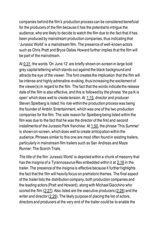 companies behind the film’s production process can be considered beneficial
for the producers of the film because it has the potential to intrigue the
audience, who are likely to decide to watch the film due to the fact that it has
been produced by mainstream production companies, thus indicating that
‘Jurassic World’ is a mainstream film. The presence of well-known actors
such as Chris Pratt and Bryce Dallas Howard further implies that the film will
be part of the mainstream.
At 0:31, the words ‘On June 12’ are briefly shown on-screen in large bold
grey capitallettering which stands out against the black background and
attracts the eye of the viewer. The font creates the implication that the film will
be intense and highly adrenaline-evoking, thus increasing the excitement of
the viewer(s) in regard to the film. The fact that the words indicate the release
date of the film is also effective, and this is followed by the phrase ‘the park is
open’ which does well to create tension. At 1:15, director and producer
Steven Spielberg is listed; his role within the production process was being
the founder of Amblin Entertainment, which was one of the two production
companies for the film. The sole reason for Spielberg being listed within the
film was due to the fact that he was the director of the first and second
installments of the Jurassic Park franchise. At 1:50, the phrase ‘This Summer’
is shown on-screen, which does well to create anticipation within the
audience. Phrases similar to this one are most often found in existing trailers,
particularly in mainstream film trailers such as San Andreas and Maze
Runner: The Scorch Trials.
The title of the film ‘Jurassic World’ is depicted within a chunk of masonry that
has the insignia of a TyrannosaurusRex embedded within it at 2:18 in the
trailer. The presence of the insignia is effective because it further highlights
the fact that the film will heavily focus on prehistoric themes. The final aspect
of the trailer lists the distribution company, both production companies and
the leading actors (Pratt and Howard), along with Michael Giacchino who
scored the film (2:27). Also listed are the executive producers (2:28) and the
writer and director (2:29). The likely purpose of placing the list of actors,
directors and producers at the very end of the trailer could be to enable the
 