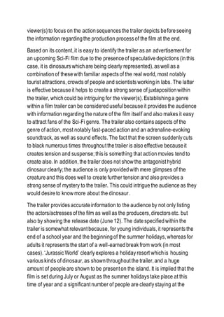 viewer(s) to focus on the action sequences the trailer depicts before seeing
the information regarding the production process of the film at the end.
Based on its content, it is easy to identify the trailer as an advertisement for
an upcoming Sci-Fi film due to the presence of speculative depictions (in this
case, it is dinosaurs which are being clearly represented), as well as a
combination of these with familiar aspects of the real world, most notably
tourist attractions, crowds of people and scientists working in labs. The latter
is effective because it helps to create a strong sense of juxtaposition within
the trailer, which could be intriguing for the viewer(s). Establishing a genre
within a film trailer can be considered useful because it provides the audience
with information regarding the nature of the film itself and also makes it easy
to attract fans of the Sci-Fi genre. The trailer also contains aspects of the
genre of action, most notably fast-paced action and an adrenaline-evoking
soundtrack, as well as sound effects. The fact that the screen suddenly cuts
to black numerous times throughout the trailer is also effective because it
creates tension and suspense; this is something that action movies tend to
create also. In addition, the trailer does not show the antagonist hybrid
dinosaur clearly; the audience is only provided with mere glimpses of the
creature and this does well to create further tension and also provides a
strong sense of mystery to the trailer. This could intrigue the audience as they
would desire to know more about the dinosaur.
The trailer provides accurate information to the audience by not only listing
the actors/actresses of the film as well as the producers, directors etc. but
also by showing the release date (June 12). The date specified within the
trailer is somewhat relevant because, for young individuals, it represents the
end of a school year and the beginning of the summer holidays, whereas for
adults it represents the start of a well-earned break from work (in most
cases). ‘Jurassic World’ clearly explores a holiday resort which is housing
various kinds of dinosaur, as shown throughout the trailer, and a huge
amount of people are shown to be present on the island. It is implied that the
film is set during July or August as the summer holidays take place at this
time of year and a significant number of people are clearly staying at the
 