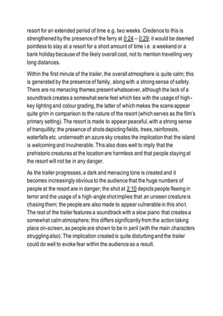 resort for an extended period of time e.g. two weeks. Credence to this is
strengthened by the presence of the ferry at 0:24 – 0:29; it would be deemed
pointless to stay at a resort for a short amount of time i.e. a weekend or a
bank holiday because of the likely overall cost, not to mention travelling very
long distances.
Within the first minute of the trailer, the overall atmosphere is quite calm; this
is generated by the presence of family, along with a strong sense of safety.
There are no menacing themes present whatsoever, although the lack of a
soundtrack creates a somewhat eerie feel which ties with the usage of high-
key lighting and colour grading, the latter of which makes the scene appear
quite grim in comparison to the nature of the resort (which serves as the film’s
primary setting). The resort is made to appear peaceful, with a strong sense
of tranquillity; the presence of shots depicting fields, trees, rainforests,
waterfalls etc. underneath an azure sky creates the implication that the island
is welcoming and invulnerable. This also does well to imply that the
prehistoric creatures at the location are harmless and that people staying at
the resort will not be in any danger.
As the trailer progresses, a dark and menacing tone is created and it
becomes increasingly obvious to the audience that the huge numbers of
people at the resort are in danger; the shot at 2:10 depicts people fleeing in
terror and the usage of a high-angle shot implies that an unseen creature is
chasing them; the people are also made to appear vulnerable in this shot.
The rest of the trailer features a soundtrack with a slow piano that creates a
somewhat calm atmosphere; this differs significantly from the action taking
place on-screen, as people are shown to be in peril (with the main characters
struggling also). The implication created is quite disturbing and the trailer
could do well to evoke fear within the audience as a result.
 