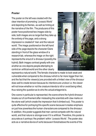 Poster
The poster on the left was created with the
clear intention of promoting ‘Jurassic World’
and depicting its themes, as well as hinting at
the narrative of the film. The producers of this
poster have positioned two images side by
side; both images are so large that they take up
the entirety of the page, and a strong
impression is created of ‘man and the natural
world’. The image positioned on the left hand
side of the page depicts the character Claire
standing in front of the glass window of a
research lab, whereas the image on the right
represents the snout of a dinosaur (possibly the
hybrid). Both images contrast greatly with one
another as one depicts people attempting to
control an artificialworld and the other clearly
represents a natural world. The female character is made to look weak and
vulnerable when compared to the dinosaur which is far more bigger than her,
and the fact that the viewer(s) are provided with a limited view of the dinosaur
does well to create tension because its intentions are unclear i.e. the viewer
will not know whether or not the creature intends to kill or avoid being killed,
thus raising the question as to who the actual antagonist is.
One scene in particular is represented; the scene where the hybrid dinosaur
breaks out of confinement after misleading the scientists with claw marks on
the stone wall (which create the impression that it climbed out). This poster is
quite effective for portraying this specific scene because it creates emphasis
on just how powerless the human characters are compared to the dinosaur.
In addition, this poster suggests that man cannot compete with the natural
world, and that nature is stronger even if it is artificial. Therefore, this poster is
accurate as it portrays ‘the problem’ within ‘Jurassic World’. The poster also
acts as a narrative device of sorts because it foreshadows the events of the
 
