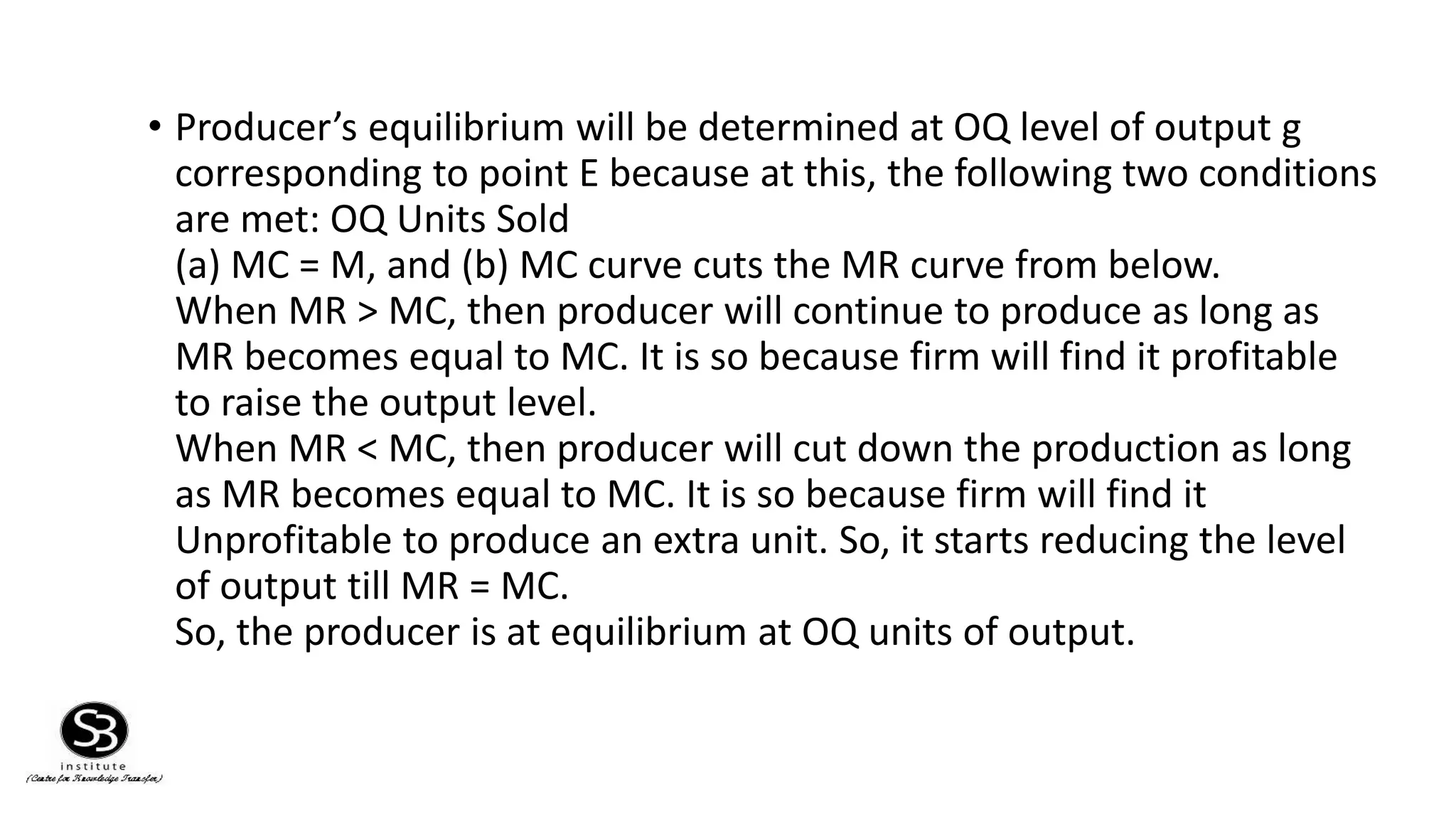 • Producer’s equilibrium will be determined at OQ level of output g
corresponding to point E because at this, the following two conditions
are met: OQ Units Sold
(a) MC = M, and (b) MC curve cuts the MR curve from below.
When MR > MC, then producer will continue to produce as long as
MR becomes equal to MC. It is so because firm will find it profitable
to raise the output level.
When MR < MC, then producer will cut down the production as long
as MR becomes equal to MC. It is so because firm will find it
Unprofitable to produce an extra unit. So, it starts reducing the level
of output till MR = MC.
So, the producer is at equilibrium at OQ units of output.
 