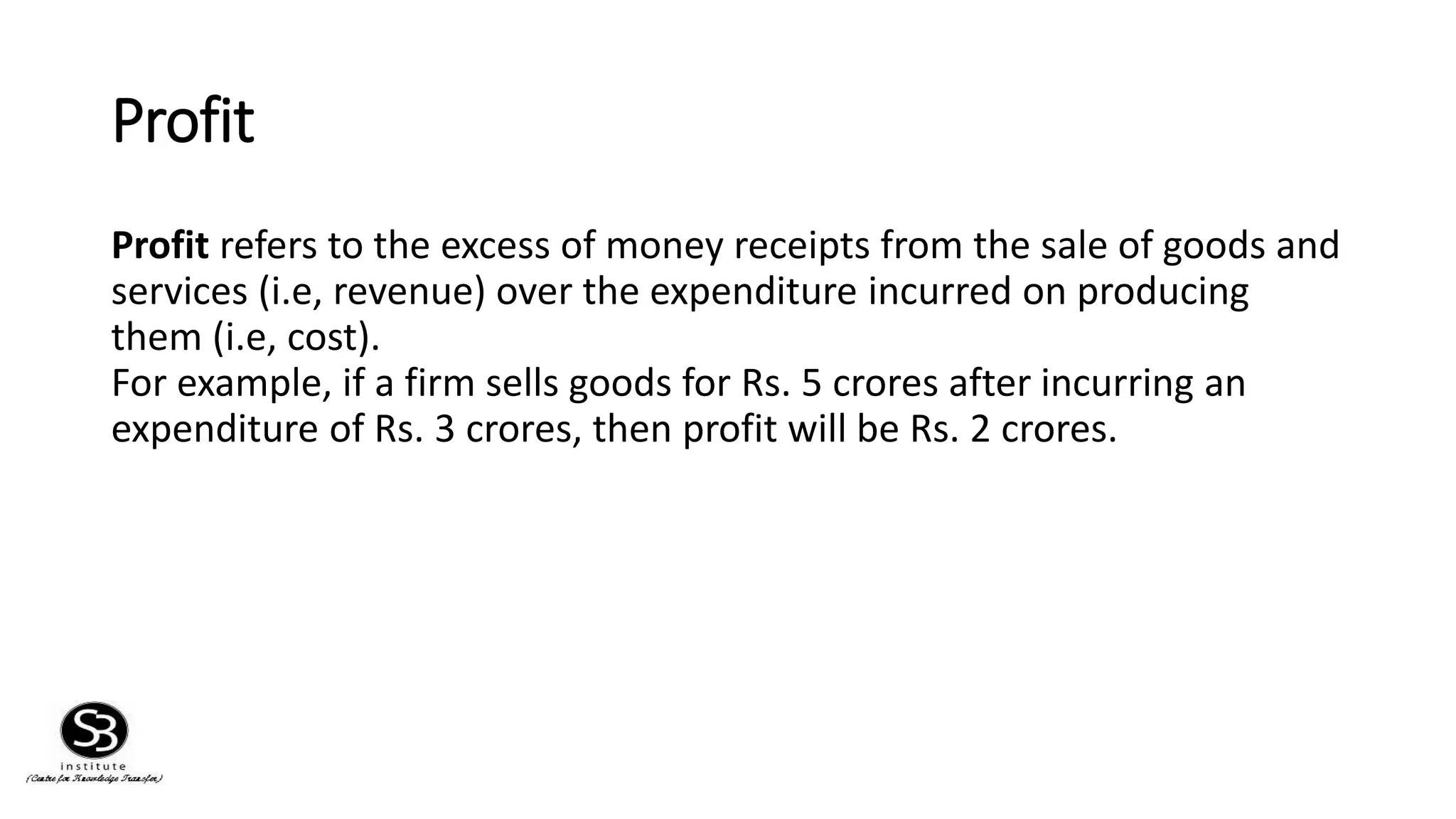 Profit
Profit refers to the excess of money receipts from the sale of goods and
services (i.e, revenue) over the expenditure incurred on producing
them (i.e, cost).
For example, if a firm sells goods for Rs. 5 crores after incurring an
expenditure of Rs. 3 crores, then profit will be Rs. 2 crores.
 