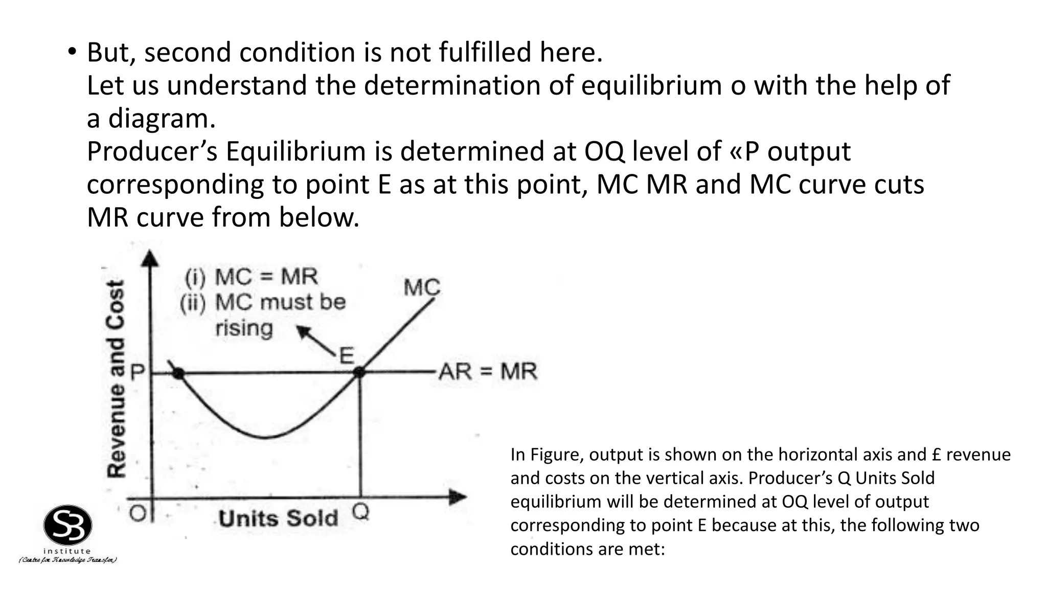 • But, second condition is not fulfilled here.
Let us understand the determination of equilibrium o with the help of
a diagram.
Producer’s Equilibrium is determined at OQ level of «P output
corresponding to point E as at this point, MC MR and MC curve cuts
MR curve from below.
In Figure, output is shown on the horizontal axis and £ revenue
and costs on the vertical axis. Producer’s Q Units Sold
equilibrium will be determined at OQ level of output
corresponding to point E because at this, the following two
conditions are met:
 