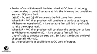 • Producer’s equilibrium will be determined at OQ level of output g
corresponding to point E because at this, the following two conditions
are met: OQ Units Sold
(a) MC = M, and (b) MC curve cuts the MR curve from below.
When MR > MC, then producer will continue to produce as long as
MR becomes equal to MC. It is so because firm will find it profitable
to raise the output level.
When MR < MC, then producer will cut down the production as long
as MR becomes equal to MC. It is so because firm will find it
Unprofitable to produce an extra unit. So, it starts reducing the level
of output till MR = MC.
So, the producer is at equilibrium at OQ units of output.
 
