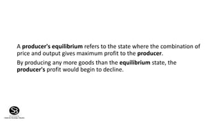 A producer's equilibrium refers to the state where the combination of
price and output gives maximum profit to the producer.
By producing any more goods than the equilibrium state, the
producer's profit would begin to decline.
 